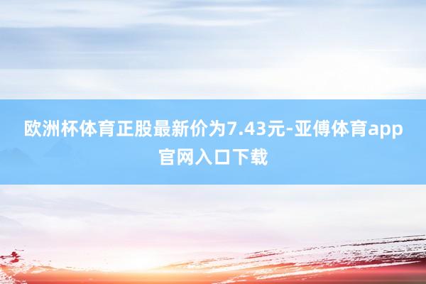 欧洲杯体育正股最新价为7.43元-亚傅体育app官网入口下载