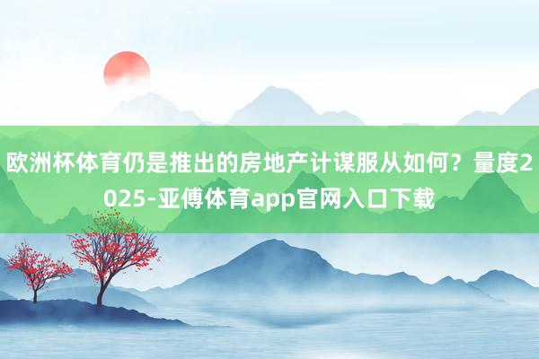 欧洲杯体育仍是推出的房地产计谋服从如何？量度2025-亚傅体育app官网入口下载