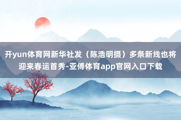 开yun体育网新华社发（陈浩明摄）多条新线也将迎来春运首秀-亚傅体育app官网入口下载