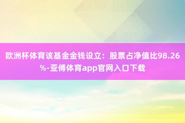 欧洲杯体育该基金金钱设立：股票占净值比98.26%-亚傅体育app官网入口下载