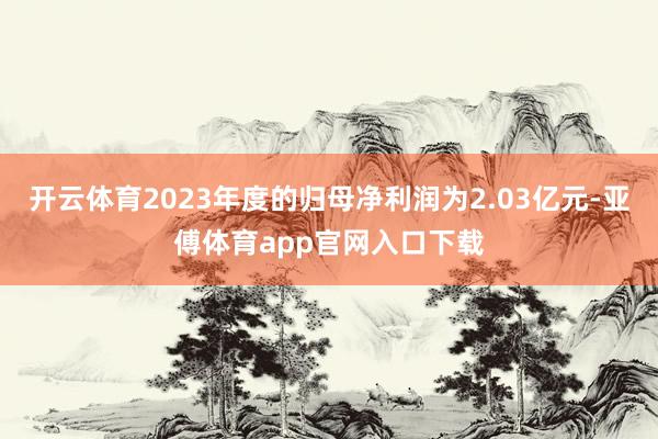 开云体育2023年度的归母净利润为2.03亿元-亚傅体育app官网入口下载