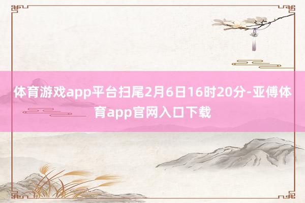 体育游戏app平台扫尾2月6日16时20分-亚傅体育app官网入口下载