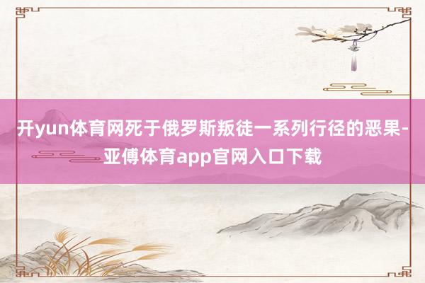 开yun体育网死于俄罗斯叛徒一系列行径的恶果-亚傅体育app官网入口下载