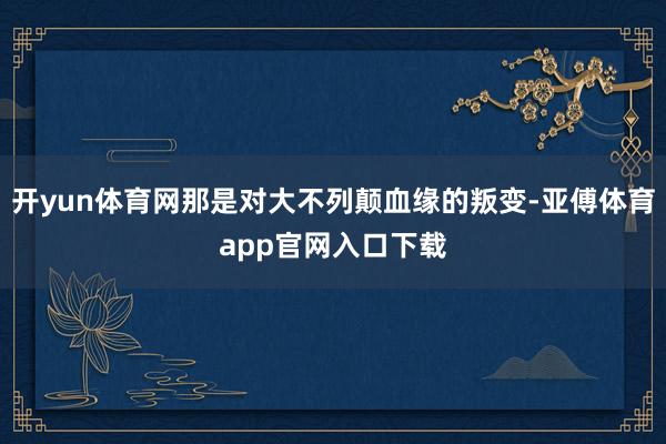 开yun体育网那是对大不列颠血缘的叛变-亚傅体育app官网入口下载