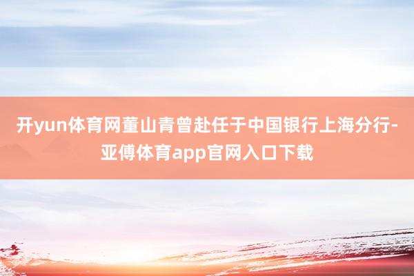 开yun体育网董山青曾赴任于中国银行上海分行-亚傅体育app官网入口下载