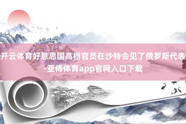 开云体育好意思国高档官员在沙特会见了俄罗斯代表-亚傅体育app官网入口下载