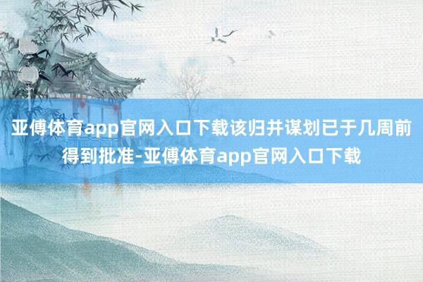 亚傅体育app官网入口下载该归并谋划已于几周前得到批准-亚傅体育app官网入口下载