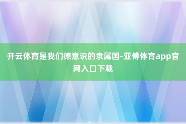 开云体育是我们德意识的隶属国-亚傅体育app官网入口下载
