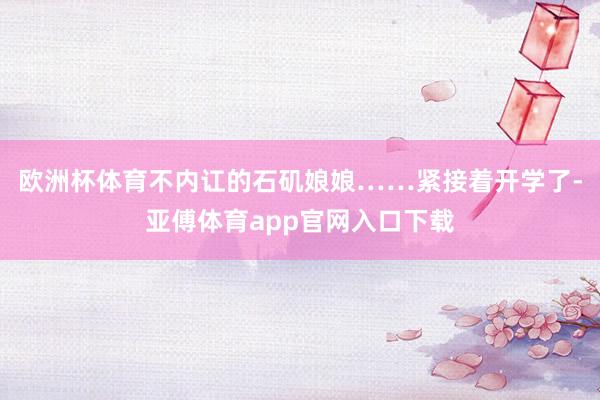 欧洲杯体育不内讧的石矶娘娘……紧接着开学了-亚傅体育app官网入口下载