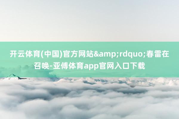 开云体育(中国)官方网站&rdquo;春雷在召唤-亚傅体育app官网入口下载