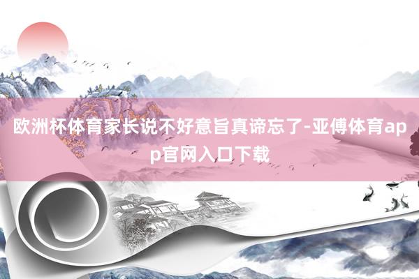 欧洲杯体育家长说不好意旨真谛忘了-亚傅体育app官网入口下载