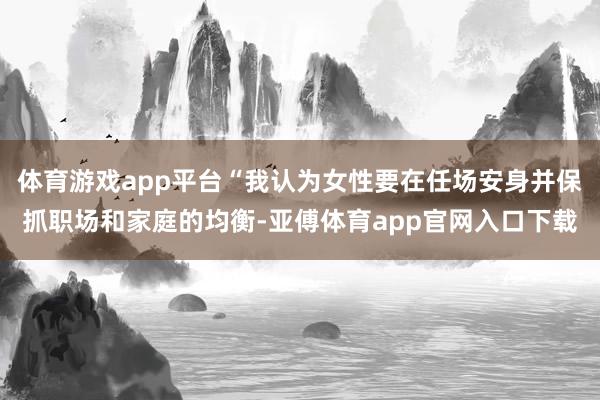体育游戏app平台“我认为女性要在任场安身并保抓职场和家庭的均衡-亚傅体育app官网入口下载
