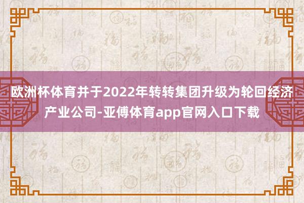 欧洲杯体育并于2022年转转集团升级为轮回经济产业公司-亚傅体育app官网入口下载