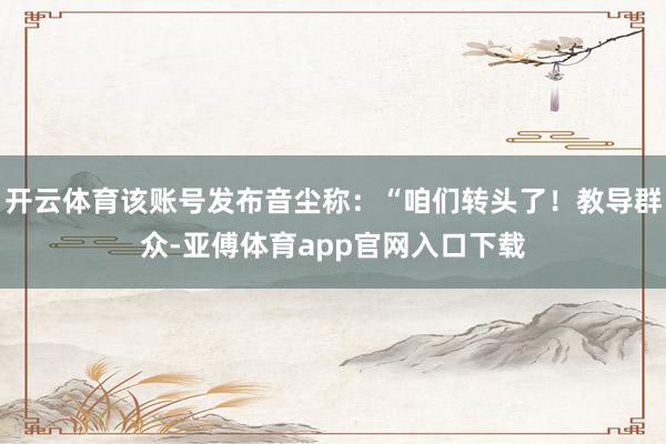 开云体育该账号发布音尘称：“咱们转头了！教导群众-亚傅体育app官网入口下载