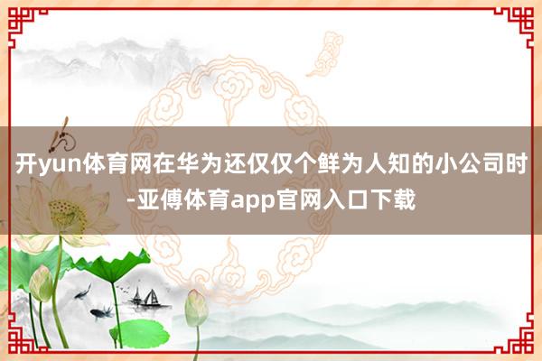 开yun体育网在华为还仅仅个鲜为人知的小公司时-亚傅体育app官网入口下载