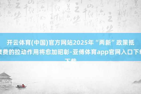 开云体育(中国)官方网站2025年“两新”政策抵糜费的拉动作用将愈加昭彰-亚傅体育app官网入口下载