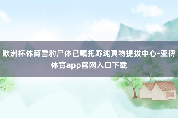 欧洲杯体育雪豹尸体已嘱托野纯真物提拔中心-亚傅体育app官网入口下载