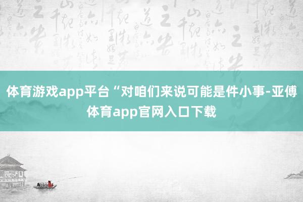 体育游戏app平台“对咱们来说可能是件小事-亚傅体育app官网入口下载