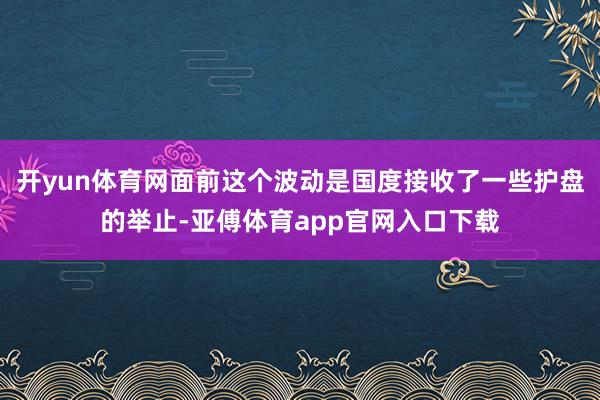 开yun体育网面前这个波动是国度接收了一些护盘的举止-亚傅体育app官网入口下载