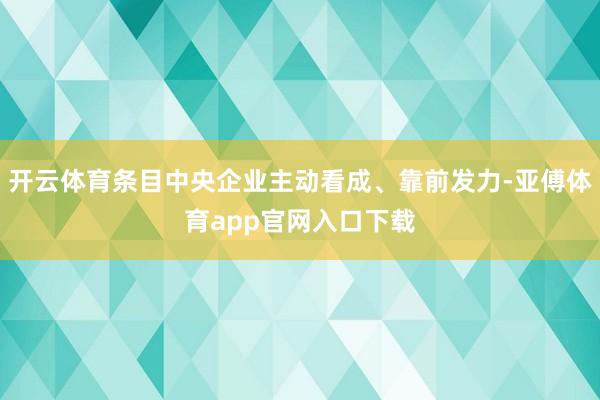 开云体育条目中央企业主动看成、靠前发力-亚傅体育app官网入口下载