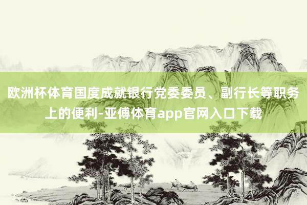 欧洲杯体育国度成就银行党委委员、副行长等职务上的便利-亚傅体育app官网入口下载