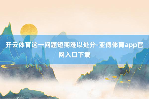 开云体育这一问题短期难以处分-亚傅体育app官网入口下载