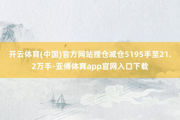 开云体育(中国)官方网站捏仓减仓5195手至21.2万手-亚傅体育app官网入口下载