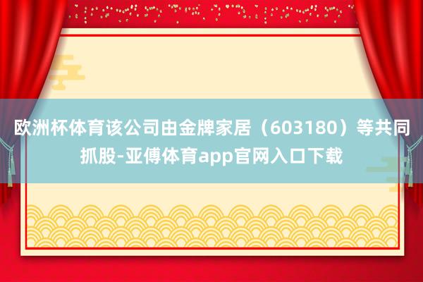 欧洲杯体育该公司由金牌家居（603180）等共同抓股-亚傅体育app官网入口下载