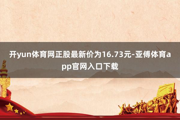 开yun体育网正股最新价为16.73元-亚傅体育app官网入口下载