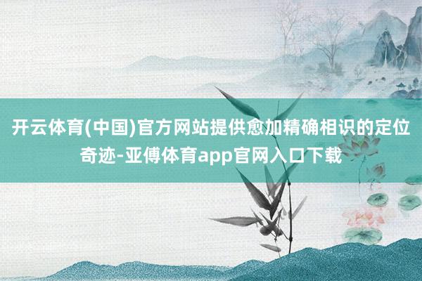 开云体育(中国)官方网站提供愈加精确相识的定位奇迹-亚傅体育app官网入口下载