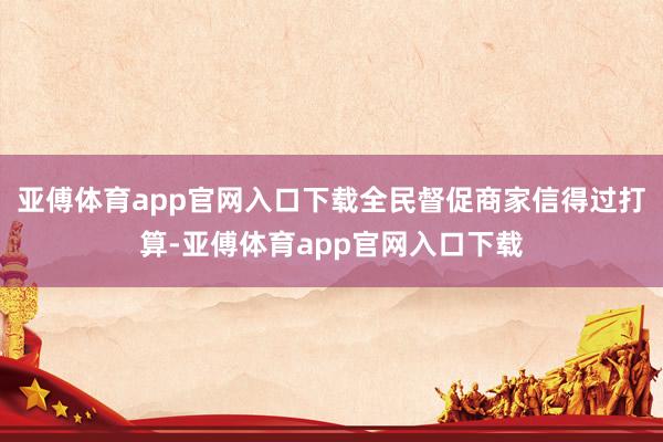 亚傅体育app官网入口下载全民督促商家信得过打算-亚傅体育app官网入口下载