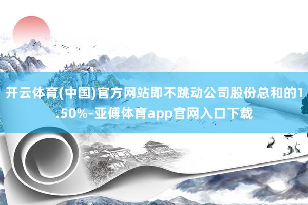 开云体育(中国)官方网站即不跳动公司股份总和的1.50%-亚傅体育app官网入口下载