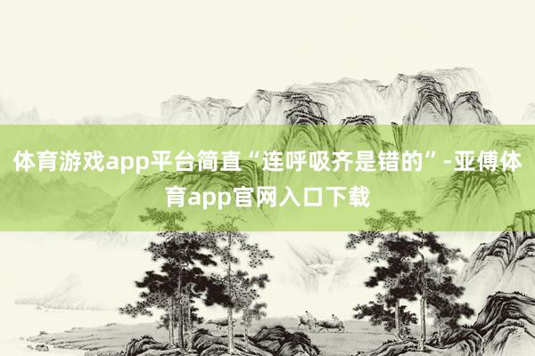 体育游戏app平台简直“连呼吸齐是错的”-亚傅体育app官网入口下载