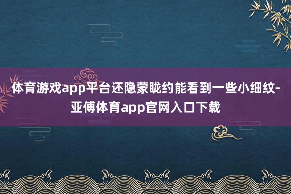 体育游戏app平台还隐蒙眬约能看到一些小细纹-亚傅体育app官网入口下载