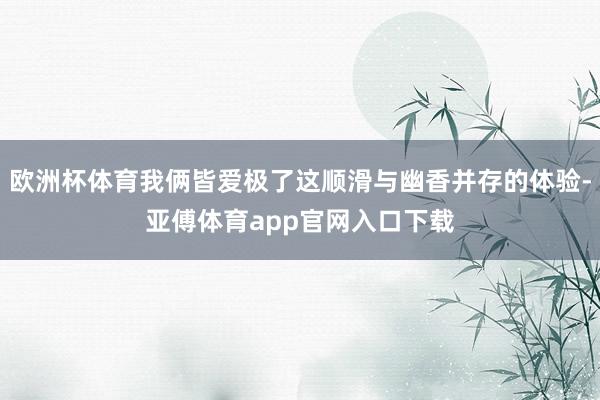 欧洲杯体育我俩皆爱极了这顺滑与幽香并存的体验-亚傅体育app官网入口下载