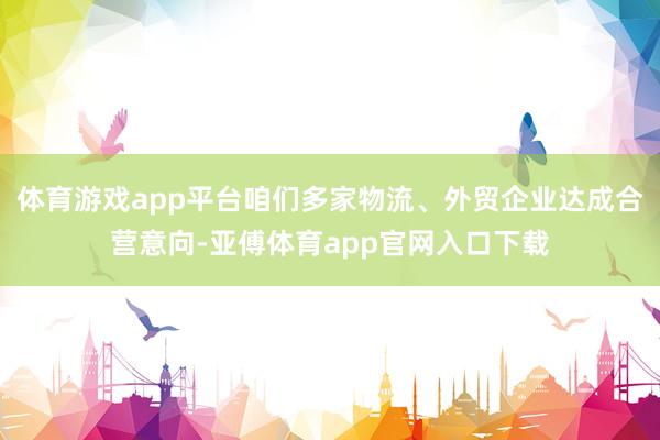 体育游戏app平台咱们多家物流、外贸企业达成合营意向-亚傅体育app官网入口下载