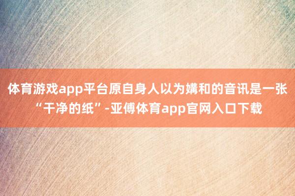 体育游戏app平台原自身人以为媾和的音讯是一张“干净的纸”-亚傅体育app官网入口下载