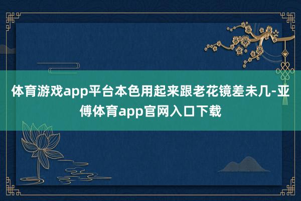 体育游戏app平台本色用起来跟老花镜差未几-亚傅体育app官网入口下载