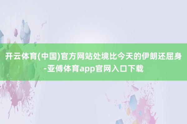 开云体育(中国)官方网站处境比今天的伊朗还屈身-亚傅体育app官网入口下载