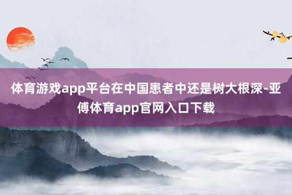 体育游戏app平台在中国患者中还是树大根深-亚傅体育app官网入口下载