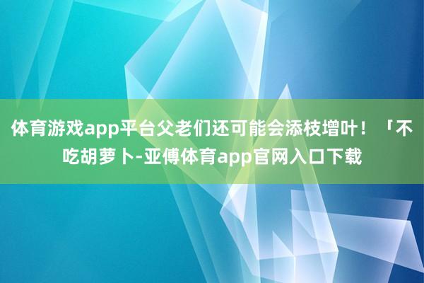 体育游戏app平台父老们还可能会添枝增叶！「不吃胡萝卜-亚傅体育app官网入口下载