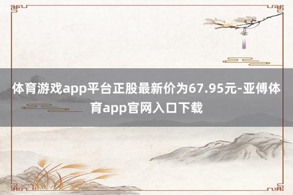 体育游戏app平台正股最新价为67.95元-亚傅体育app官网入口下载