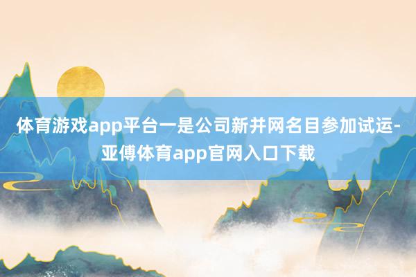 体育游戏app平台一是公司新并网名目参加试运-亚傅体育app官网入口下载