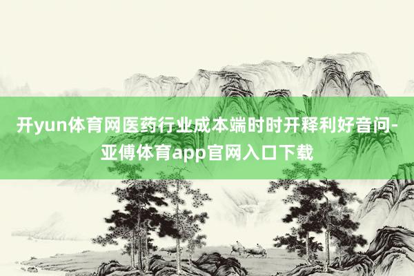 开yun体育网医药行业成本端时时开释利好音问-亚傅体育app官网入口下载