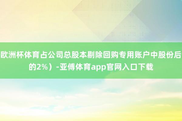 欧洲杯体育占公司总股本剔除回购专用账户中股份后的2%）-亚傅体育app官网入口下载