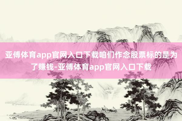 亚傅体育app官网入口下载咱们作念股票标的是为了赚钱-亚傅体育app官网入口下载