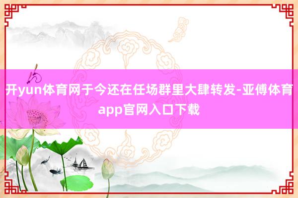 开yun体育网于今还在任场群里大肆转发-亚傅体育app官网入口下载