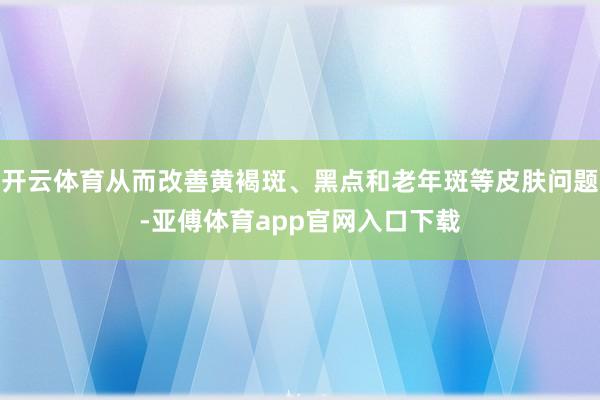开云体育从而改善黄褐斑、黑点和老年斑等皮肤问题-亚傅体育app官网入口下载