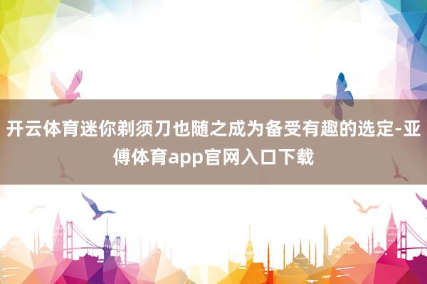 开云体育迷你剃须刀也随之成为备受有趣的选定-亚傅体育app官网入口下载