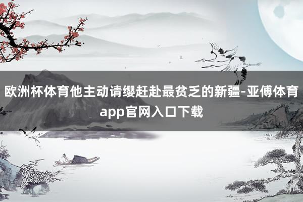 欧洲杯体育他主动请缨赶赴最贫乏的新疆-亚傅体育app官网入口下载